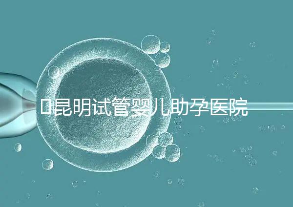 ?昆明試管嬰兒助孕醫(yī)院排名-助韻傳承優(yōu)孕寶試管助孕機(jī)構(gòu)