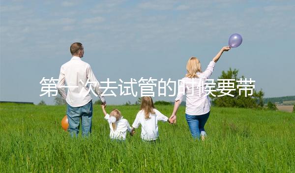 第一次去試管的時候要帶什么東西快速看!材料準備好了,小心白跑