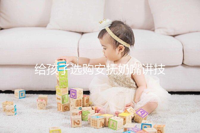 給孩子選購安撫奶嘴講技巧，材料、型號、長度都要考慮