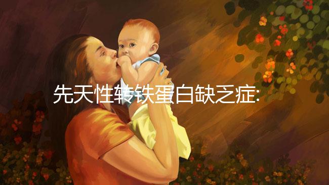 先天性轉(zhuǎn)鐵蛋白缺乏癥:一種轉(zhuǎn)鐵蛋白嚴重缺乏的遺傳病
