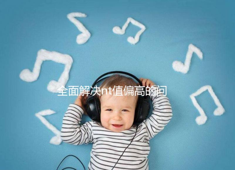 全面解決nt值偏高的問題,要孩子還是引產不再存疑