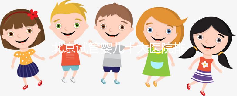 北京試管嬰兒十大醫院排名榜，選擇正規助孕機構靠譜