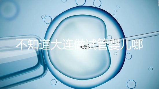 不知道大連做試管嬰兒哪里好看這,助孕成功率前十醫院匯總