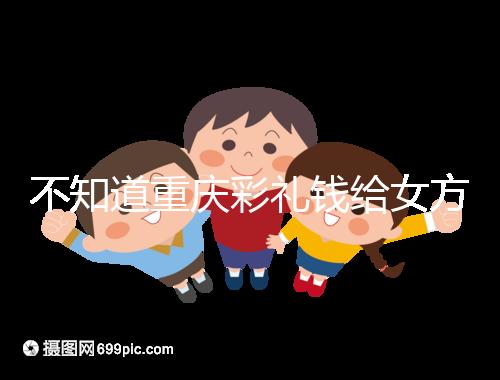 不知道重慶彩禮錢給女方多少看這，10萬什么水平一覽了然