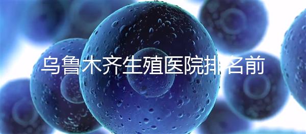 烏魯木齊生殖醫院排名前十，新疆軍區總醫院專家不容錯過