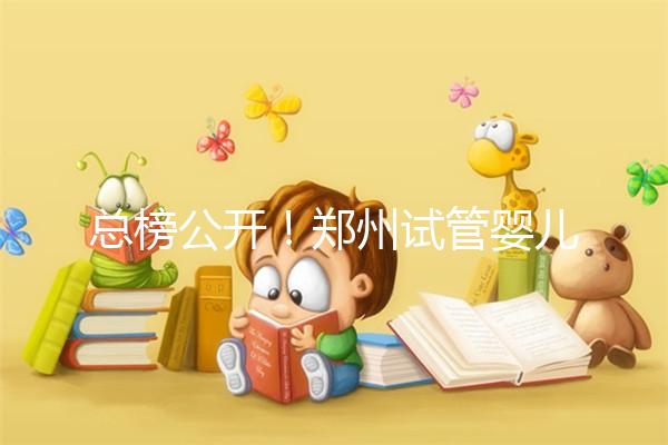 總榜公開！鄭州試管嬰兒哪個醫院好“排名榜”，鄭州試管嬰兒醫院“熱點訊息”榜單公開！