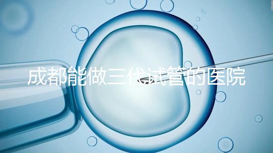成都能做三代試管的醫(yī)院介紹，哪家技術(shù)更好要知道
