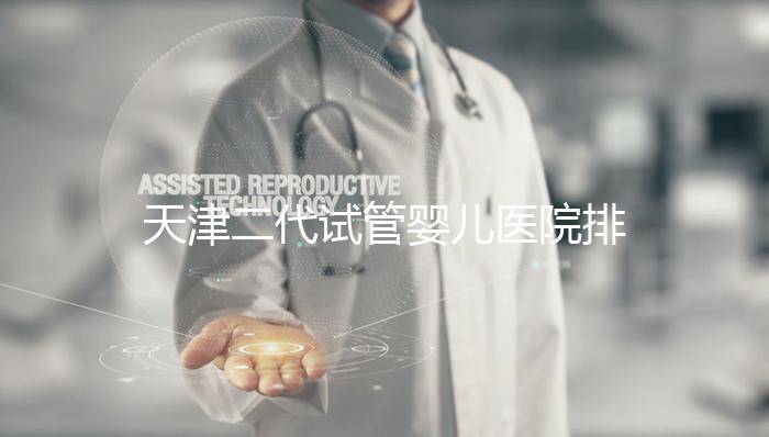 天津二代試管嬰兒醫院排名一覽，內含口碑前三機構介紹