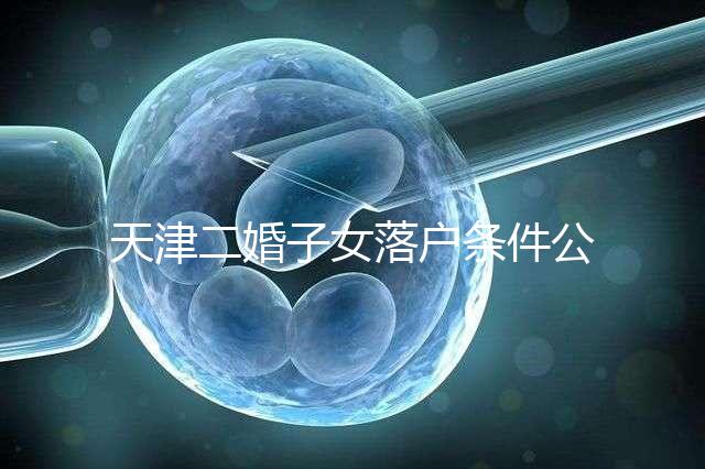 天津二婚子女落戶條件公布，想了解2024年新政策