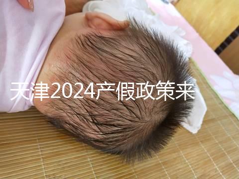 天津2024產假政策來了，剖腹產休158天工資怎么發放看這