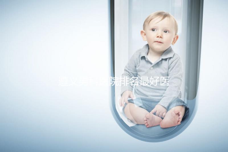 遵義男科醫院排名最好醫院揭曉,附top3正規機構介紹