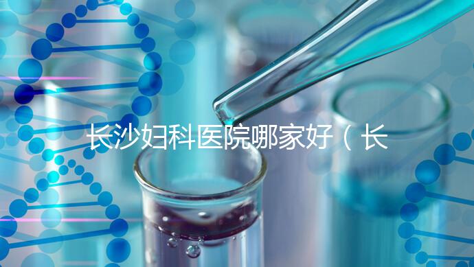 長沙婦科醫院哪家好(長沙婦科醫院哪家好不用排隊)