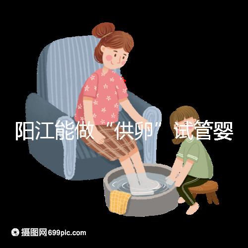 陽江能做“供卵”試管嬰兒嗎？聽說廣州可以是真的嗎？