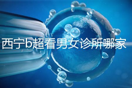 西寧b超看男女診所哪家好一文說清，湟中區(qū)、城中區(qū)費用不同