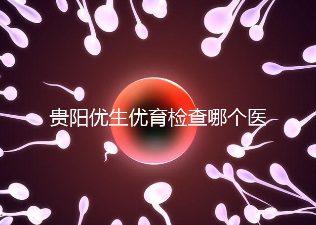 貴陽優生優育檢查哪個醫院最好揭秘，烏當證件齊全可免費