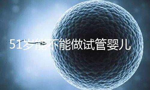 51歲能不能做試管嬰兒？大齡自卵懷孕成功率不高