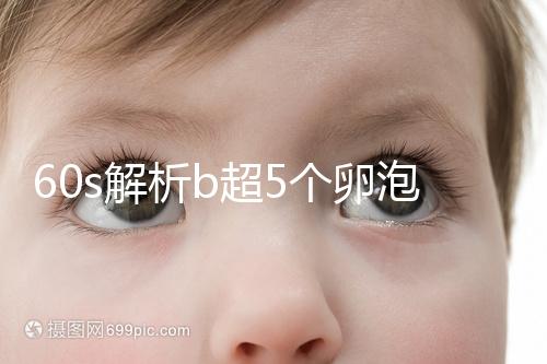 60s解析b超5個卵泡獲取時是否會更多，看完后造能取幾個