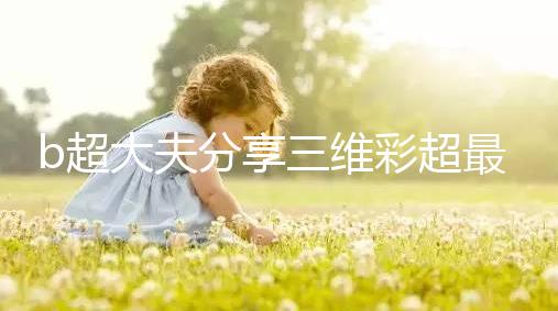 b超大夫分享三維彩超最佳檢查時間，這次大排畸可別錯過