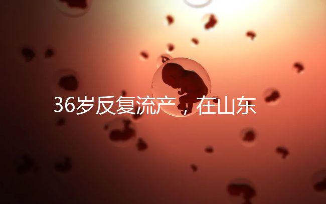 36歲反復流產，在山東做一次試管嬰兒的成功率有多高？
