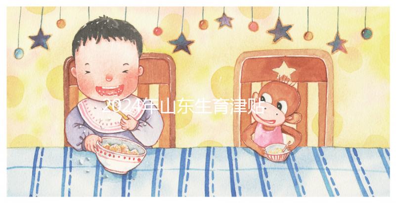 2024年山東生育津貼政策調整,濟南每月到時間發放