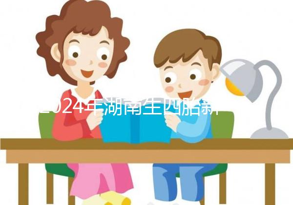 2024年湖南生四胎新政策獎勵多少錢？最高可領...