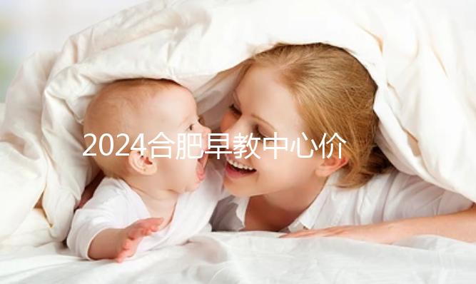 2024合肥早教中心價格表更新，哪家收費合理拿去參考