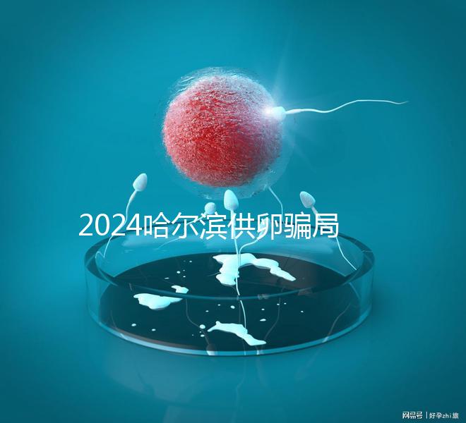 2024哈爾濱供卵騙局最新消息，假數(shù)據(jù)、假成功率已曝光