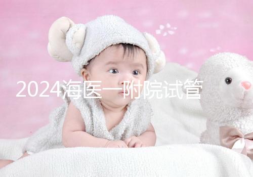 2024海醫一附院試管登記流程指南包括預約方式、費用