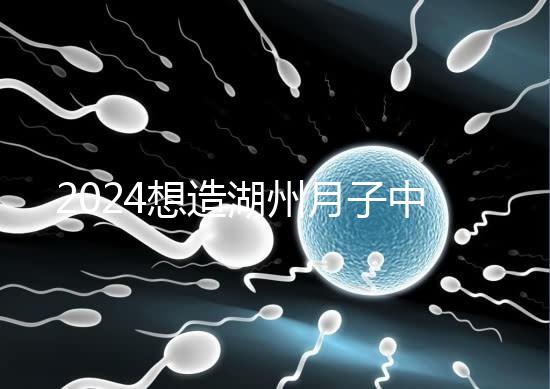 2024想造湖州月子中心哪個好戳，榜單一設(shè)備好醫(yī)生專業(yè)