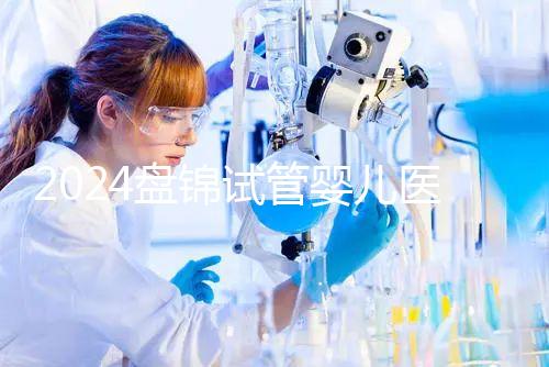 2024盤錦試管嬰兒醫院哪家好，助孕成功率排行告知你真相